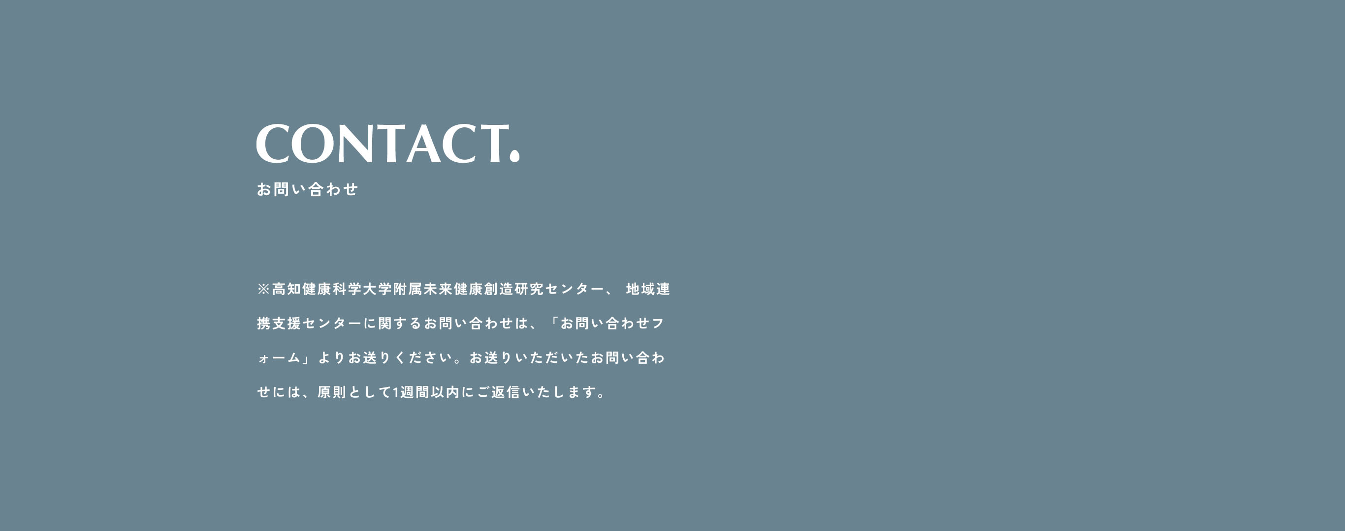 お問い合わせ　※高知健康科学大学附属未来健康創造研究センター、 地域連携支援センターに関するお問い合わせは、「お問い合わせ送信フォーム」よりお送りください。（お電話での受付は行っておりませんので、ご了承くださいませ。）お送りいただいたお問い合わせには、原則として1週間以内にご返信いたします。