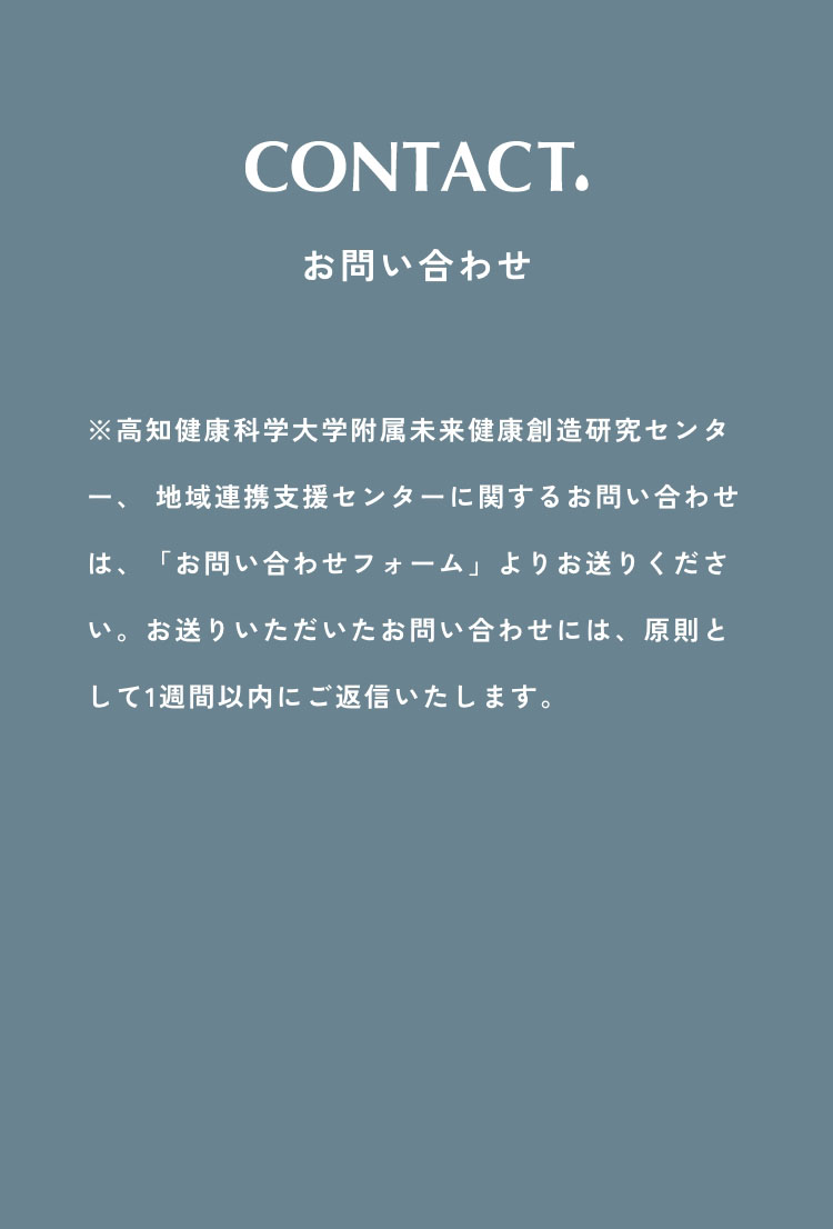 お問い合わせ　※高知健康科学大学附属未来健康創造研究センター、 地域連携支援センターに関するお問い合わせは、「お問い合わせ送信フォーム」よりお送りください。（お電話での受付は行っておりませんので、ご了承くださいませ。）お送りいただいたお問い合わせには、原則として1週間以内にご返信いたします。