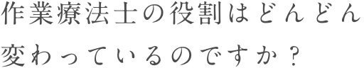 作業療法士の役割はどんどん変わっているのですか？