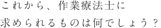 これから、理学療法士に求められるものは何でしょう？