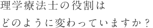 理学療法士の役割は<br>どのように変わっていますか？