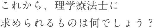 これから、理学療法士に求められるものは何でしょう？
