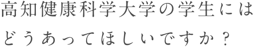 高知健康科学大学の学生にはどうあってほしいですか？